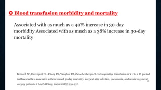 ❂ Blood transfusion morbidity and mortality
Associated with as much as a 40% increase in 30-day
morbidity Associated with as much as a 38% increase in 30-day
mortality
Bernard AC, Davenport DL, Chang PK, Vaughan TB, ZwischenbergerJB. Intraoperative transfusion of 1 U to 2 U packed
red blood cells is associated with increased 30-day mortality, surgical- site infection, pneumonia, and sepsis in general
surgery patients. J Am Coll Surg. 2009;208(5):931-937.
a
 