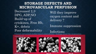 STORAGE DEFECTS AND
MICROVASCULAR PERFUSION
Decreased 2,3-
DPG, ADP,NO
Build-up of
cytokines, Free Hb,
K+, debris
Poor deformability
Will they improve
oxygen content and
delivery ?
Immune suppression
Infections
Clinical and animal studies report contradictory findings about the oxygenation
capacity of
stored RBCs
 