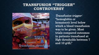 TRANSFUSION “TRIGGER”
CONTROVERSY
Transfusion trigger:
“hemoglobin or
hematocrit level below
which a blood transfusion
was to be given. Most
trials compared outcomes
in patients transfused at
Hgb thresholds between 7
and 10 g/dL”
8/24?
7/21?
10/30?
Transfusion paradigms
 
