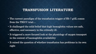 TRANSFUSION LITERATURE
• The current paradigm of the transfusion trigger of Hb 7 g/dL comes
from the TRICC trial…
• It challenged the solid belief that high hemoglobin values are safe,
effective, and necessary in the critically ill.
• It triggered a more focused look at the physiology of oxygen transport
in the context of haemoglobin availability
• It raised the question of whether transfusion has problems in its own
right
 