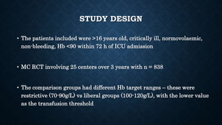 STUDY DESIGN
• The patients included were >16 years old, critically ill, normovolaemic,
non-bleeding, Hb <90 within 72 h of ICU admission
• MC RCT involving 25 centers over 3 years with n = 838
• The comparison groups had different Hb target ranges – these were
restrictive (70-90g/L) vs liberal groups (100-120g/L), with the lower value
as the transfusion threshold
 