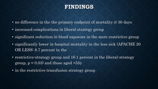FINDINGS
• no difference in the the primary endpoint of mortality @ 30 days
• increased complications in liberal strategy group
• significant reduction in blood exposure in the more restrictive group
• significantly lower in-hospital mortality in the less sick (APACHE 20
OR LESS: 8.7 percent in the
• restrictive-strategy group and 16.1 percent in the liberal-strategy
group, p = 0.03) and those aged <55y
• in the restrictive transfusion strategy group
 