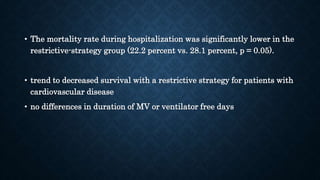 • The mortality rate during hospitalization was significantly lower in the
restrictive-strategy group (22.2 percent vs. 28.1 percent, p = 0.05).
• trend to decreased survival with a restrictive strategy for patients with
cardiovascular disease
• no differences in duration of MV or ventilator free days
 