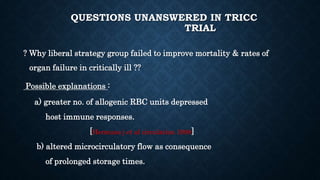 QUESTIONS UNANSWERED IN TRICC
TRIAL
? Why liberal strategy group failed to improve mortality & rates of
organ failure in critically ill ??
Possible explanations :
a) greater no. of allogenic RBC units depressed
host immune responses.
[Hermans j et al circulation 1998]
b) altered microcirculatory flow as consequence
of prolonged storage times.
 