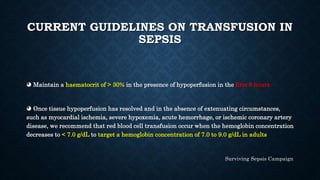 CURRENT GUIDELINES ON TRANSFUSION IN
SEPSIS
◕ Maintain a haematocrit of > 30% in the presence of hypoperfusion in the first 6 hours
◕ Once tissue hypoperfusion has resolved and in the absence of extenuating circumstances,
such as myocardial ischemia, severe hypoxemia, acute hemorrhage, or ischemic coronary artery
disease, we recommend that red blood cell transfusion occur when the hemoglobin concentration
decreases to < 7.0 g/dL to target a hemoglobin concentration of 7.0 to 9.0 g/dL in adults
Surviving Sepsis Campaign
 