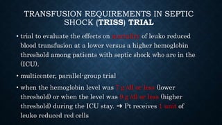 TRANSFUSION REQUIREMENTS IN SEPTIC
SHOCK (TRISS) TRIAL
• trial to evaluate the effects on mortality of leuko reduced
blood transfusion at a lower versus a higher hemoglobin
threshold among patients with septic shock who are in the
(ICU).
• multicenter, parallel-group trial
• when the hemoglobin level was 7 g /dl or less (lower
threshold) or when the level was 9 g /dl or less (higher
threshold) during the ICU stay. ➜ Pt receives 1 unit of
leuko reduced red cells
 