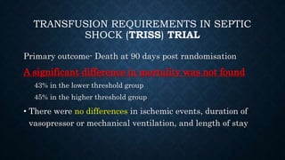 TRANSFUSION REQUIREMENTS IN SEPTIC
SHOCK (TRISS) TRIAL
Primary outcome- Death at 90 days post randomisation
A significant difference in mortality was not found
43% in the lower threshold group
45% in the higher threshold group
• There were no differences in ischemic events, duration of
vasopressor or mechanical ventilation, and length of stay
 