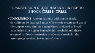 TRANSFUSION REQUIREMENTS IN SEPTIC
SHOCK (TRISS) TRIAL
• CONCLUSIONS: Among patients with septic shock,
mortality at 90 days and rates of ischemic events and use of
life support were similar among those assigned to blood
transfusion at a higher hemoglobin threshold and those
assigned to blood transfusion at a lower threshold; the
latter group received fewer transfusions
 