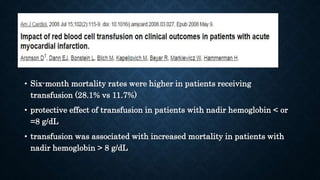 • Six-month mortality rates were higher in patients receiving
transfusion (28.1% vs 11.7%)
• protective effect of transfusion in patients with nadir hemoglobin < or
=8 g/dL
• transfusion was associated with increased mortality in patients with
nadir hemoglobin > 8 g/dL
 