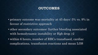 OUTCOMES
• primary outcome was mortality at 45 days: 5% vs. 9% in
favour of restrictive approach
• other secondary outcomes: further bleeding associated
with hemodynamic instability or Hgb drop ≥2
• within 6 hours, number of RBCs transfused, cardiac
complications, transfusion reactions and mean LOS
 