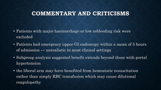 COMMENTARY AND CRITICISMS
• Patients with major haemorrhage or low rebleeding risk were
excluded
• Patients had emergency upper GI endoscopy within a mean of 5 hours
of admission — unrealistic in most clinical settings
• Subgroup analysis suggested benefit extends beyond those with portal
hypertension
• the liberal arm may have benefited from hemostatic resuscitation
rather than simply RBC transfusion which may cause dilutional
coagulopathy
 