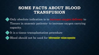 SOME FACTS ABOUT BLOOD
TRANSFUSION
• Only absolute indication is to increase oxygen delivery to
Tissues in anaemic patients- to increase oxygen carrying
capacity.
• It is a tissue transplantation procedure
• Blood should not be used for intravascular volume expansion
 