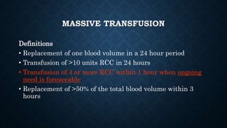 MASSIVE TRANSFUSION
Definitions
• Replacement of one blood volume in a 24 hour period
• Transfusion of >10 units RCC in 24 hours
• Transfusion of 4 or more RCC within 1 hour when ongoing
need is foreseeable
• Replacement of >50% of the total blood volume within 3
hours
 