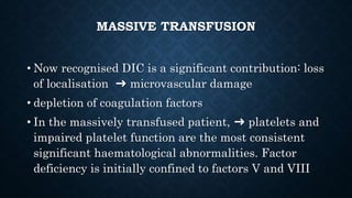 MASSIVE TRANSFUSION
• Now recognised DIC is a significant contribution: loss
of localisation ➜ microvascular damage
• depletion of coagulation factors
• In the massively transfused patient, ➜ platelets and
impaired platelet function are the most consistent
significant haematological abnormalities. Factor
deficiency is initially confined to factors V and VIII
 