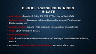 BLOOD TRANSFUSION RISKS
✺ LATE
• viral infection: hepatitis B (~1 in 750,000), HIV (<1 in a million), CMV
• bacterial infection: Treponema pallidum, Salmonella, Yersinia, Pseudomonas,
Staphylococcus spp
• parasitic infection: malaria (<1 in a million), toxoplasmosis, prion infection
• GVHD (graft versus host disease)
• immune sensitisation
• TRIM (transfusion-related immunomodulation); leading to increased risk of: infection,
tumour
• recurrence, activation of latent viral infections, recurrent miscarriages
 
