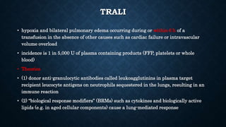 TRALI
• hypoxia and bilateral pulmonary edema occurring during or within 6 h of a
transfusion in the absence of other causes such as cardiac failure or intravascular
volume overload
• incidence is 1 in 5,000 U of plasma containing products (FFP, platelets or whole
blood)
• Theories
• (1) donor anti-granulocytic antibodies called leukoagglutinins in plasma target
recipient leucocyte antigens on neutrophils sequestered in the lungs, resulting in an
immune reaction
• (2) “biological response modifiers” (BRMs) such as cytokines and biologically active
lipids (e.g. in aged cellular components) cause a lung-mediated response
 