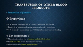 TRANSFUSION OF OTHER BLOOD
PRODUCTS
• Transfusion of platelets
❁ Prophylaxis:
✾ < 10 without associated risk or < 20 with additional risk factors
✾ Keep > 50 in patients undergoing surgery or invasive procedures
✾ < 50 in massive haemorrhage and < 100 in diffuse microvascular bleeding
❁ Not appropriate if:
✾ Thrombocytopenia is due to immune mediated destruction
✾ In TTP and HUS except if continuous bleeding
✾ In uncomplicated cardiac bypass surgery
 