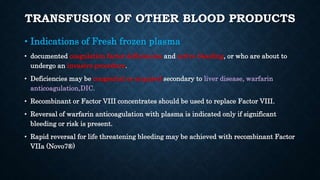 TRANSFUSION OF OTHER BLOOD PRODUCTS
• Indications of Fresh frozen plasma
• documented coagulation factor deficiencies and active bleeding, or who are about to
undergo an invasive procedure.
• Deficiencies may be congenital or acquired secondary to liver disease, warfarin
anticoagulation,DIC.
• Recombinant or Factor VIII concentrates should be used to replace Factor VIII.
• Reversal of warfarin anticoagulation with plasma is indicated only if significant
bleeding or risk is present.
• Rapid reversal for life threatening bleeding may be achieved with recombinant Factor
VIIa (Novo7®)
 