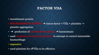 FACTOR VIIA
• recombinant protein
• MECHANISM OF ACTION ➜ tissue factor + VIIa + platelets ->
platelet aggregation
• ➜ production of platelet-fibrin matrix ➜ haemostasis
• used in massive transfusion senario’s to attempt to control intractable
haemorrhage
• expensive
• need platelets for rFVIIa to be effective
 