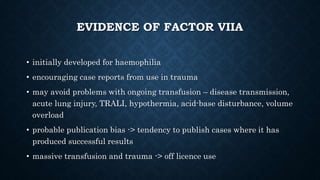EVIDENCE OF FACTOR VIIA
• initially developed for haemophilia
• encouraging case reports from use in trauma
• may avoid problems with ongoing transfusion – disease transmission,
acute lung injury, TRALI, hypothermia, acid-base disturbance, volume
overload
• probable publication bias -> tendency to publish cases where it has
produced successful results
• massive transfusion and trauma -> off licence use
 