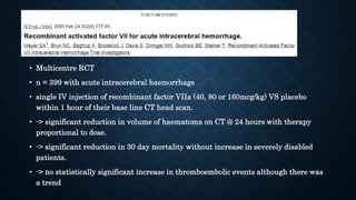 • Multicentre RCT
• n = 399 with acute intracerebral haemorrhage
• single IV injection of recombinant factor VIIa (40, 80 or 160mcg/kg) VS placebo
within 1 hour of their base line CT head scan.
• -> significant reduction in volume of haematoma on CT @ 24 hours with therapy
proportional to dose.
• -> significant reduction in 30 day mortality without increase in severely disabled
patients.
• -> no statistically significant increase in thromboembolic events although there was
a trend
 