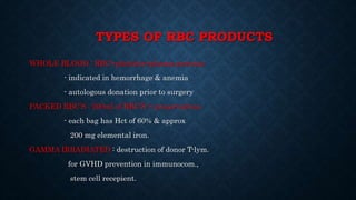 TYPES OF RBC PRODUCTS
WHOLE BLOOD : RBC+platelets+plasma proteins
- indicated in hemorrhage & anemia
- autologous donation prior to surgery
PACKED RBC’S : 200ml of RBC’S + preservatives
- each bag has Hct of 60% & approx
200 mg elemental iron.
GAMMA IRRADIATED : destruction of donor T-lym.
for GVHD prevention in immunocom.,
stem cell recepient.
 