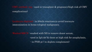 - CMV antibody neg : used in transplant & pregnancy(high risk of CMV
complications)
- Leukocyte depleted : in febrile reactions,to avoid leucocyte
immunization in hema tological malignancy.
- Washed RBC’S : washed with NS to remove donor serum,
-used in IgA def & those at high risk for anaphylaxis,
- in PNH pt ( to deplete complement)
 