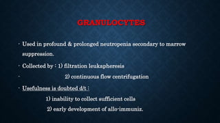 GRANULOCYTES
- Used in profound & prolonged neutropenia secondary to marrow
suppression.
- Collected by : 1) filtration leukapheresis
- 2) continuous flow centrifugation
- Usefulness is doubted d/t :
1) inability to collect sufficient cells
2) early development of allo-immuniz.
 