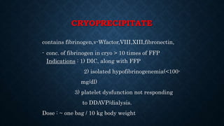 CRYOPRECIPITATE
contains fibrinogen,v-Wfactor,VIII,XIII,fibronectin,
- conc. of fibrinogen in cryo > 10 times of FFP
Indications : 1) DIC, along with FFP
2) isolated hypofibrinogenemia(<100-
mg/dl)
3) platelet dysfunction not responding
to DDAVP/dialysis.
Dose : ~ one bag / 10 kg body weight
 