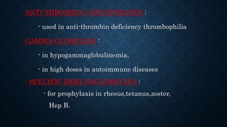 ANTI-THROMBIN CONCENTRATES :
- used in anti-thrombin deficiency thrombophilia
GAMMA-GLOBULINS :
- in hypogammaglobulinemia,
- in high doses in autoimmune diseases
- SPECIFIC IMMUNOGLOBULINS :
- for prophylaxis in rhesus,tetanus,zoster,
Hep B.
 