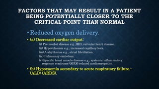 FACTORS THAT MAY RESULT IN A PATIENT
BEING POTENTIALLY CLOSER TO THE
CRITICAL POINT THAN NORMAL
•Reduced oxygen delivery.
• (a) Decreased cardiac output:
(i) Pre-morbid disease e.g.,IHD, valvular heart disease.
(ii) Hypovolaemia e.g., increased capillary leak.
(iii) Arrhythmias e.g., atrial fibrillation.
(iv) Pulmonary embolism.
(v) Specific heart muscle disease e.g., systemic inflammatory
response syndrome (SIRS) related cardiomyopathy.
• (b) Hypoxaemia secondary to acute respiratory failure.-
(ALI)/ (ARDS).
 