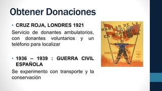 Obtener Donaciones
• CRUZ ROJA, LONDRES 1921
Servicio de donantes ambulatorios,
con donantes voluntarios y un
teléfono para localizar
• 1936 – 1939 : GUERRA CIVIL
ESPAÑOLA
Se experimento con transporte y la
conservación
 
