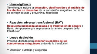 • Hemovigilancia
Termino que incluye la detección, clasificación y el análisis de
los efectos no deseados de la transfusión sanguínea con el fin
de corregir causas y prevenir su repetición
• Reacción adversa transfusional (RAT)
Respuesta indeseada asociada a la transfusión de sangre o
Hemo componente que se presenta durante o después de la
transfusión
• Leuco depleción
Proceso utilizado para eliminar leucocitos de los
componentes sanguíneos antes de la transfusión
** Donación autologa y alogenica
 