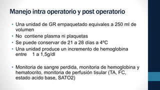 Manejo intra operatorio y post operatorio
• Una unidad de GR empaquetado equivales a 250 ml de
volumen
• No contiene plasma ni plaquetas
• Se puede conservar de 21 a 28 días a 4ºC
• Una unidad produce un incremento de hemoglobina
entre 1 a 1,5g/dl
• Monitoria de sangre perdida, monitoria de hemoglobina y
hematocrito, monitoria de perfusión tisular (TA, FC,
estado acido base, SATO2)
 