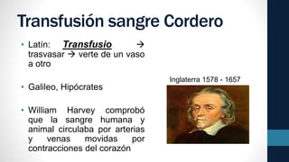 Transfusión sangre Cordero
• Latín: Transfusio 
trasvasar  verte de un vaso
a otro
• Galileo, Hipócrates
• William Harvey comprobó
que la sangre humana y
animal circulaba por arterias
y venas movidas por
contracciones del corazón
Inglaterra 1578 - 1657
 