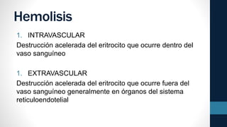 Hemolisis
1. INTRAVASCULAR
Destrucción acelerada del eritrocito que ocurre dentro del
vaso sanguíneo
1. EXTRAVASCULAR
Destrucción acelerada del eritrocito que ocurre fuera del
vaso sanguíneo generalmente en órganos del sistema
reticuloendotelial
 