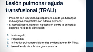 Lesión pulmonar aguda
transfusional (TRALI)
• Paciente con insuficiencia respiratoria aguda y/o hallazgos
radiológicos compatibles con edema pulmonar
• Síntomas: fiebre, cianosis, hipotensión dentro la primera a
segunda hora de la transfusión
1. Inicio agudo
2. Hipoxemia
3. Infiltrados pulmonares bilaterales evidenciado en Rx Tórax
4. No evidencia de sobrecarga circulatoria
 