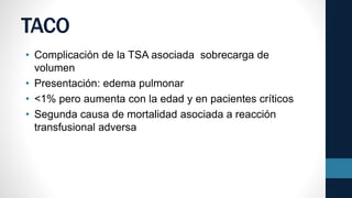 TACO
• Complicación de la TSA asociada sobrecarga de
volumen
• Presentación: edema pulmonar
• <1% pero aumenta con la edad y en pacientes críticos
• Segunda causa de mortalidad asociada a reacción
transfusional adversa
 