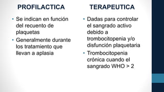 PROFILACTICA
• Se indican en función
del recuento de
plaquetas
• Generalmente durante
los tratamiento que
llevan a aplasia
TERAPEUTICA
• Dadas para controlar
el sangrado activo
debido a
trombocitopenia y/o
disfunción plaquetaria
• Trombocitopenia
crónica cuando el
sangrado WHO > 2
 