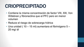 CRIOPRECIPITADO
• Contiene la misma concentración de factor VIII, XIII, Von
Willebran y fibronectina que el PFC pero en menor
volumen
• Reduce el riesgo de sobrecarga hídrica
• Una unidad ( 10 – 15 ml) aumentara el fibrinógeno 5 –
20 mg/ dl
 