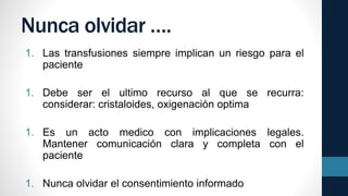 Nunca olvidar ….
1. Las transfusiones siempre implican un riesgo para el
paciente
1. Debe ser el ultimo recurso al que se recurra:
considerar: cristaloides, oxigenación optima
1. Es un acto medico con implicaciones legales.
Mantener comunicación clara y completa con el
paciente
1. Nunca olvidar el consentimiento informado
 