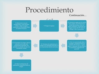 8. Seleccionar zona de
canalización y vena de buen
calibre y ligar la región,
colocando la extremidad sobre
un punto de apoyo.
9. Purgar el equipo
10. Insertar la aguja previa sepsia
de la región, con el bisel hacia
arriba apoyándose sobre un
plano resistente y formando un
ángulo menor de 30° entre la
jeringa y sitio a puncionar.
11. Una vez puncionado abrir a
la sangre y mantener lenta los
primeros 30 minutos y vigilar
signos y síntomas de reacciones a
la trasfusión sanguínea del
paciente.
12. Terminar de administrar la
sangre a la velocidad prescrita, si
no se presentan efectos adversos.
13. Al terminar la sangre, abrir la
solución con la que esta
canalizado el paciente, sin
permitir la entrada de aire a la
circulación venosa
14. Hacer anotaciones de
enfermería y desechar bolsa de
sangre.
ProcedimientoContinuación…
 