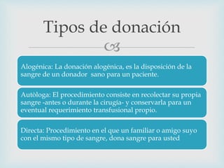 
Alogénica: La donación alogénica, es la disposición de la
sangre de un donador sano para un paciente.
Autòloga: El procedimiento consiste en recolectar su propia
sangre -antes o durante la cirugía- y conservarla para un
eventual requerimiento transfusional propio.
Directa: Procedimiento en el que un familiar o amigo suyo
con el mismo tipo de sangre, dona sangre para usted
Tipos de donación
 