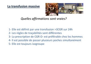 La transfusion massive
Quelles affirmations sont vraies?
1- Elle est définit par une transfusion >3CGR sur 24h
2- Les règles de traçabilités sont différentes
3- La prescription de CGR O- est préférable chez les hommes
4- Il est possible de passer plusieurs poches simultanément
5- Elle est toujours isogroupe
 