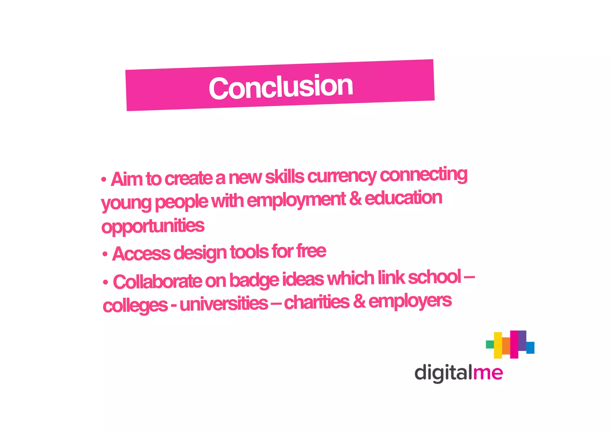 Conclusion!
• Aim to create a new skills currency connecting
young people with employment & education
opportunities!
• Access design tools for free!
•  Collaborate on badge ideas which link school –
colleges - universities – charities & employers!

 