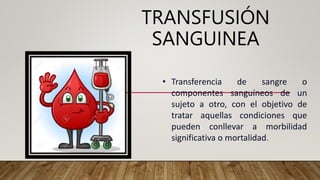 TRANSFUSIÓN
SANGUINEA
• Transferencia de sangre o
componentes sanguíneos de un
sujeto a otro, con el objetivo de
tratar aquellas condiciones que
pueden conllevar a morbilidad
significativa o mortalidad.
 