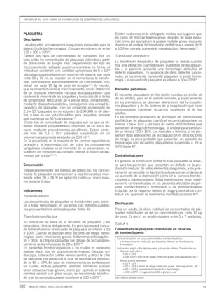 ORTIZ P, ET AL. GUÍA SOBRE LA TRANSFUSIÓN DE COMPONENTES SANGUÍNEOS
392 Med Clin (Barc). 2005;125(10):389-96 44
PLAQUETAS
Descripción
Las plaquetas son elementos sanguíneos esenciales para la
detención de las hemorragias. Circulan en número de entre
125 y 300 × 109
/l12
.
Existen dos tipos de concentrados de plaquetas. Por un
lado, están los concentrados de plaquetas obtenidos a partir
de donaciones de sangre total. Dependiendo del tipo de
fraccionamiento realizado pueden encontrarse en forma: a)
Individual, contienen una cantidad aproximada de 6 × 1010
plaquetas suspendidas en un volumen de plasma que varía
entre 50 y 70 ml, se mezclan en el momento de la transfu-
sión, precisándose aproximadamente un concentrado indi-
vidual por cada 10 kg de peso de receptor1,2
; b) mezcla,
que se obtiene durante el fraccionamiento, con la obtención
de un producto intermedio –la capa leucoplaquetaria– que
contiene la mayoría de las plaquetas y leucocitos de la bolsa
de sangre total. Mezclando de 4 a 6 de estos componentes,
mediante dispositivos estériles, conseguimos una unidad te-
rapéutica de plaquetas, con un contenido aproximado de
2,5 × 1011
plaquetas en un volumen de 250-300 ml de plas-
ma, o bien en una solución aditiva para plaquetas, siempre
que mantenga un 30% de plasma1,2
.
El otro tipo de concentrado de plaquetas son los que se ob-
tienen mediante plaquetoféresis; obtenidos de un único do-
nante mediante procedimientos de aféresis. Deben conte-
ner más de 2,5 × 1011
plaquetas suspendidas en un
volumen de plasma de alrededor de 250 ml1,2
.
En la actualidad, en la mayoría de los centros españoles se
procede a la leucorreducción, de todos los componentes
sanguíneos celulares en el momento de su preparación, re-
sultando un contenido leucocitario inferior al millón de ele-
mentos por unidad1,2,13
.
Conservación
Independientemente del método de obtención, los concen-
trados de plaquetas se almacenan a una temperatura man-
tenida entre 20 y 24 o
C en agitación continua, como máxi-
mo durante 5 días.
Indicaciones
Pacientes adultos
Los concentrados de plaquetas se transfunden para preve-
nir o tratar hemorragias en pacientes con defectos cualitati-
vos y/o cuantitativos de las plaquetas (tabla 4).
Transfusión profiláctica
Su indicación se basa en el recuento de plaquetas y en
otros datos clínicos del paciente. En principio estará indica-
da la transfusión si el recuento de plaquetas es inferior a 10
× 109
/l. Cuando se asocian otros factores de riesgo hemo-
rrágico, como infecciones graves, tratamiento anticoagulan-
te, y otros, la cifra de plaquetas por debajo de la cual gene-
ralmente se transfunde es de 20 × 109
/l14
.
En pacientes trombocitopénicos a los cuales es necesario
realizar algún tipo de procedimiento invasivo (biopsia, en-
doscopia, colocación catéter venoso central, y otros) la cifra
de plaquetas por debajo de la cual se recomienda transfun-
dir es 50 × 109
/l. En caso de intervenciones en territorios en
los cuales, incluso pequeñas pérdidas hemáticas pueden
tener consecuencias graves, como por ejemplo el sistema
nervioso central o el globo ocular, se recomienda transfun-
dir si el recuento plaquetario es inferior a 100 × 109
/l14
.
Existen evidencias en la bibliografía médica que sugieren que
en casos de trombocitopenia grave, estables de larga evolu-
ción como por ejemplo en la aplasia medular grave, se puede
disminuir el umbral de transfusión profiláctica a menos de 5
× 109
/l sin que ello aumente la mortalidad por hemorragia14
.
Transfusión terapéutica
La transfusión terapéutica de plaquetas se realiza cuando
hay una alteración cuantitativa y/o cualitativa de las plaque-
tas y el paciente presenta una hemorragia atribuible al
defecto plaquetario. En ausencia de otros defectos funcio-
nales, se recomienda transfundir plaquetas si existe hemo-
rragia y el recuento de plaquetas es inferior a 50 × 109
/l14
.
Pacientes pediátricos
El recuento plaquetario en los recién nacidos es similar al
de los adultos, pero en el período neonatal, y especialmente
en los prematuros, se observan alteraciones del funcionalis-
mo plaquetario y de los factores de la coagulación que hace
recomendable mantener recuentos superiores al de los
adultos.
En los neonatos prematuros se aconsejan las transfusiones
profilácticas de plaquetas cuando el recuento plaquetario es
inferior a 50 × 109
/l y, en caso de existir otros factores que
aumenten el riesgo de hemorragia, el umbral para transfun-
dir se eleva a 100 × 109
/l. Los neonatos a término, si no pre-
sentan otras alteraciones de la coagulación ni otros factores
de riesgo, es poco probable que presenten un episodio de
hemorragia con recuentos plaquetarios superiores a 10 ×
109
/l (tabla 4)7
.
Contraindicaciones
En general, la transfusión profiláctica de plaquetas se reser-
va para los pacientes que presentan un defecto en la pro-
ducción medular de estos elementos sanguíneos, y muy ra-
ramente se necesita en las trombocitopenias secundarias a
un aumento de la destrucción como en la púrpura trombo-
citopénica autoinmunitaria. Estas transfusiones están relati-
vamente contraindicadas en los pacientes afectados de púr-
pura trombocitopénica trombótica o de trombocitopenia
inducida por la heparina debido al riesgo potencial de con-
tribuir a la aparición de fenómenos trombóticos (tabla 4)14
.
Dosificación
Para un adulto, la dosis habitual de concentrados de pla-
quetas individuales es de un concentrado por cada 10 kg
de peso. Es decir, un adulto requiere entre 5 y 7 unidades.
TABLA 4
Concentrado de plaquetas: transfusión en situación
de trombocitopenia
Contraindicación: en púrpura trombótica trombocitopénica
y trombocitopenia inducida por heparina. Valorar en trombopenia
inmunitaria
Indicación: según cifra de plaquetas y situación clínica. Transfusión en:
Neonato prematuro:
< 50 × 109
/l
< 100 × 109
/l y factor de riesgo (infección grave, anticoagulación, etc.)
Adulto y otros neonatos:
< 10 × 109
/l
< 20 × 109
/l y factor de riesgo (infección grave, anticoagulación, etc.)
< 50 × 109
/l y procedimiento invasivo o hemorragia
< 100 × 109
/l y cirugía sobre SNC o globo ocular
SNC: sistema nervioso central.
09 389-396 CON 29141 16/9/05 10:43 Página 392
Documento descargado de http://www.elsevier.es el 21/06/2015. Copia para uso personal, se prohíbe la transmisión de este documento por cualquier medio o formato.
 