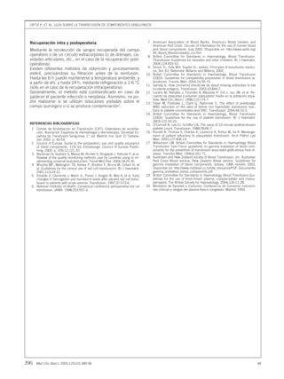 ORTIZ P, ET AL. GUÍA SOBRE LA TRANSFUSIÓN DE COMPONENTES SANGUÍNEOS
396 Med Clin (Barc). 2005;125(10):389-96 48
Recuperación intra y postoperatoria
Mediante la recolección de sangre recuperada del campo
operatorio o de un circuito extracorpóreo (o de drenajes, ca-
vidades articulares, etc., en el caso de la recuperación post-
operatoria).
Existen diferentes métodos de obtención y procesamiento
estéril, precisándose su filtración antes de la reinfusión.
Hasta las 6 h puede mantenerse a temperatura ambiente, y
a partir de ahí, y hasta 24 h, mediante refrigeración a 1-6 °C
(sólo en el caso de la recuperación intraoperatoria).
Generalmente, el método está contraindicado en caso de
padecer el paciente infección o neoplasia. Asimismo, no po-
drá realizarse si se utilizan soluciones yodadas sobre el
campo quirúrgico o si se produce contaminación7
.
REFERENCIAS BIBLIOGRÁFICAS
1. Comité de Acreditación en Transfusión (CAT). Estándares de acredita-
ción. Asociación Española de Hematología y Hemoterapia. Sociedad Es-
pañola de Transfusión Sanguínea. 2.a
ed. Madrid: Ind. Graf. El Tastaba-
dor; 2002. p. 40-54.
2. Council of Europe. Guide to the preparation, use and quality assurance
of blood components. 11th ed. Estrasburgo: Council of Europe Publis-
hing; 2005. p. 109-12;121-32.
3. Beckman N, Graham S, Masse M, Richter E, Ringwold J, Rebulla P, et al.
Rewiew of the quality monitoring methods user by countries using or im-
plementing universal leukoreduction. Transf Med Rev. 2004;18:25-35.
4. Murphy MF, Wallington TB, Kelsey P, Boulton F, Bruce M, Cohen H, et
al. Guidelines for the clinical use of red cell transfusions. Br J Haematol.
2001;113:24-31.
5. Elizalde JI, Clemente J, Marín JL, Panes J, Aragón B, Mas A, et al. Early
changes in hemoglobin and hematocrit levels after packed red cell trans-
fusion in patients with acute anemia. Transfusion. 1997;37:573-6.
6. National Institutes of Health. Consensus conference perioperative red cel
transfusion. JAMA. 1998;253:551-3.
7. American Association of Blood Banks. America’s Blood Centers and
American Red Cross. Circular of information for the use of human blood
and blood components. July 2002. Disponible en: http://www.aabb.org/
All_About_Blood/coi/aabb_coi.htm
8. British Committee for Standards in Haematology, Blood Transfusion.
Ttransfusion Guidelines for neonates and older childrem. Br J Haematol.
2004;124:433-53.
9. Simon TL, Dzik WH, Suyder EL, editors. Principies of transfusión medici-
ne, 3rd. Ed. Baltimore: Wiliams and Wilkins; 2002.
10. British Committee for Standards in Haematology, Blood Transfusion
(2003). Guidelines for compatibility procedures in blood transfusion la-
boratories. Transfu Med. 2004;14:59-73.
11. Garraty G. How concernid should we be abaut missing antibodies to low
incidente antigens. Transfusion. 2003;43:844-7.
12. Lozano M, Narváez J, Faúndez A, Mazzara R, Cid J, Jou JM, et al. Re-
cuento de plaquetas y volumen plaquetario medio en la población espa-
ñola. Med Clin (Barc). 1998;110:774-7.
13. Yaser M, Podlosky L, Clark G, Nahirniak S. The effect of prestoratge
WBC reduction on the rates of febrile non haemolytic transfusion reac-
tions to platelet concentrates and RBC. Transfusion. 2004;44:10-5.
14. British Committee for Standards in Haematology, Blood Transfusion
(2003). Guidelines for the use of platelet transfusion. Br J Haematol.
2003;122:10-23.
15. O’Connell B, Lee EJ, Schiffer CA. The value of 10-minute posttransfusion
platelet count. Transfusion. 1988;28:66-7.
16. Ronald A, Thomas S, Charles A, Laurence A, Arthur W, Ira A. Manange-
ment of patient refractory to plaquetelet transfusion. Arch Pathol Lab
Med. 2003;127:406-14.
17. Williamson LM. British Committee for Standards in Haematology Blood
Transfusion Task Force: guidelines on gamma irradiation of blood com-
ponents for the prevention of transfusion-associated graft-versus-host di-
sease. Transfus Med. 1996;6:261-71.
18. Australian and New Zealand society of Blood Transfusion, Inc. Australian
Red Cross Blood service, New Zealand Blood service. Guidelines for
gamma irradiation of blood components. Sidney: 1996 revisión 2003.
Disponible en: http://www.mzblood.co.nz/site_resources/PDF–Documents/
gamma_irradiation_blood_components.pdf
19. British Committee for Standards in Haematology Blood Transfusion.Gui-
delines for the use of fresh-frosen plasma, cryoprecipitate and cryosu-
pernatant. The British Society for Haematology. 2004;126:11-28.
20. Ministerio de Sanidad y Consumo. Conferencia de Consenso indicacio-
nes clínicas y riesgos del plasma fresco congelado. Madrid; 1993.
09 389-396 CON 29141 16/9/05 10:43 Página 396
Documento descargado de http://www.elsevier.es el 21/06/2015. Copia para uso personal, se prohíbe la transmisión de este documento por cualquier medio o formato.
 