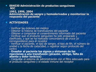 004030 Administración de productos sanguíneos  NIC 1992, 1996, 2004 Administración de sangre y hemoderivados y monitorizar la respuesta del paciente ACTIVIDADES  - Verificar las órdenes del médico - Obtener la historia de transfusiones del paciente - Obtener o comprobar el consentimiento informado del paciente - Verificar que el producto sanguíneo ha sido preparado y clasificado, y que se ha realizado concordancia de cruce (si correspondiera) para el receptor - Verificar el paciente, el tipo de sangre, el tipo de Rh, el número de unidad y la fecha de caducidad, y registrar según protocolo del centro - Enseñar al paciente los signos y síntomas de las reacciones a una transfusión (picazón, vértigo, falta de aliento y dolor torácico) -  Conjuntar  el sistema de administración con el filtro adecuado para el producto sanguíneo y el estado inmune del receptor 