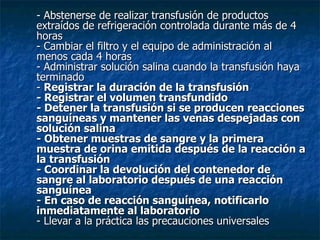 - Abstenerse de realizar transfusión de productos extraídos de refrigeración controlada durante más de 4 horas - Cambiar el filtro y el equipo de administración al menos cada 4 horas - Administrar solución salina cuando la transfusión haya terminado -  Registrar la duración de la transfusión - Registrar el volumen transfundido - Detener la transfusión si se producen reacciones sanguíneas y mantener las venas despejadas con solución salina - Obtener muestras de sangre y la primera muestra de orina emitida después de la reacción a la transfusión - Coordinar la devolución del contenedor de sangre al laboratorio después de una reacción sanguínea - En caso de reacción sanguínea, notificarlo inmediatamente al laboratorio - Llevar a la práctica las precauciones universales 